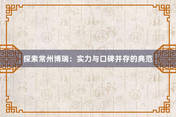 探索常州博瑞：实力与口碑并存的典范